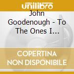 John Goodenough - To The Ones I Love cd
