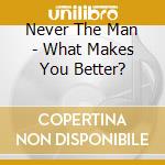 Never The Man - What Makes You Better? cd