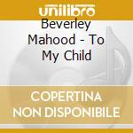 Beverley Mahood - To My Child cd musicale di Beverley Mahood