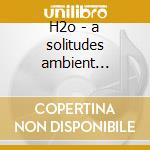 H2o - a solitudes ambient experience cd musicale di Chris Phillips