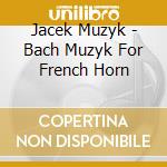 Jacek Muzyk - Bach Muzyk For French Horn cd musicale di Jacek Muzyk