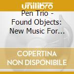 Pen Trio - Found Objects: New Music For Reed Trio cd musicale