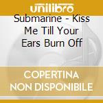 Submarine - Kiss Me Till Your Ears Burn Off cd musicale di Submarine