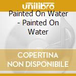 Painted On Water - Painted On Water cd musicale di Painted On Water