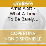 Arms Aloft - What A Time To Be Barely Alive cd