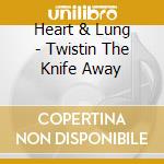 Heart & Lung - Twistin The Knife Away cd musicale