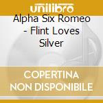 Alpha Six Romeo - Flint Loves Silver cd musicale di Alpha Six Romeo