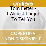 Tom Fetter - I Almost Forgot To Tell You cd musicale di Tom Fetter