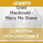 Grant Macdonald - Marry Me Shawn cd musicale di Grant Macdonald