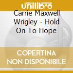Carrie Maxwell Wrigley - Hold On To Hope cd musicale di Carrie Maxwell Wrigley