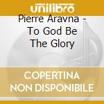 Pierre Aravna - To God Be The Glory cd