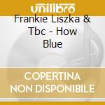 Frankie Liszka & Tbc - How Blue cd musicale di Frankie Liszka & Tbc