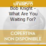 Bob Knight - What Are You Waiting For? cd