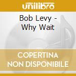 Bob Levy - Why Wait cd musicale