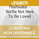 Fleshwater - We'Re Not Here To Be Loved cd