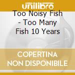 Too Noisy Fish - Too Many Fish 10 Years cd