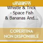 Whistle & Trick - Space Fish & Bananas And Other Delicious Things cd