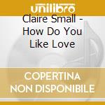 Claire Small - How Do You Like Love cd musicale di Claire Small