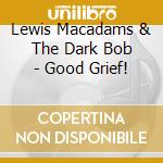 Lewis Macadams  & The Dark Bob - Good Grief! cd