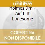 Holmes Jim - Ain'T It Lonesome cd musicale di Holmes Jim