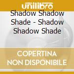 Shadow Shadow Shade - Shadow Shadow Shade cd musicale di Shadow Shadow Shade