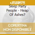 Sleep Party People - Heap Of Ashes? cd musicale