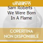 Sam Roberts - We Were Born In A Flame cd musicale di Sam Roberts