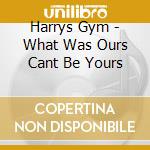 Harrys Gym - What Was Ours Cant Be Yours cd musicale di Harrys Gym