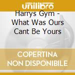 Harrys Gym - What Was Ours Cant Be Yours cd