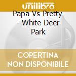 Papa Vs Pretty - White Deer Park cd musicale di Papa Vs Pretty