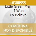 Little Green Men - I Want To Believe cd musicale di Little Green Men