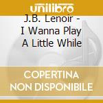 J.B. Lenoir - I Wanna Play A Little While cd musicale di J.B. Lenoir