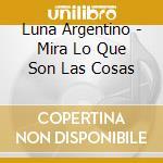Luna Argentino - Mira Lo Que Son Las Cosas cd musicale di Luna Argentino
