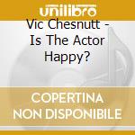 Vic Chesnutt - Is The Actor Happy? cd musicale di CHESNUTT VIC