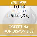Fall (The) - 45 84 89 B Sides (2Cd) cd musicale