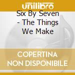 Six By Seven - The Things We Make cd