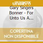 Gary Singers Bonner - For Unto Us A Child Is Born cd musicale di Gary Singers Bonner