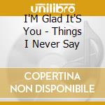 I'M Glad It'S You - Things I Never Say cd musicale di I'M Glad It'S You
