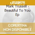 Mark Trussell - Beautiful To You Ep cd musicale di Mark Trussell
