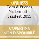 Tom & Friends Mcdermott - Jazzfest 2015 cd musicale