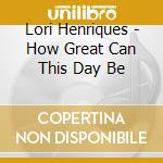 Lori Henriques - How Great Can This Day Be cd musicale di Lori Henriques