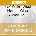 (LP Vinile) Dead Moon - What A Way To See The Old Girl vinile
