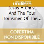 Jesus H Christ And The Four Hornsmen Of The Apocalypse - Jesus H Christ And The Four Hornsmen Of The Apocalypse cd