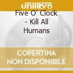 Five O' Clock - Kill All Humans cd