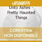 Unto Ashes - Pretty Haunted Things cd musicale