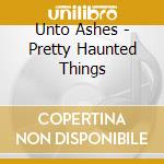 Unto Ashes - Pretty Haunted Things cd