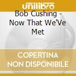 Bob Cushing - Now That We'Ve Met cd
