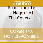 Band From Tv - Hoggin' All The Covers Unleashed! cd