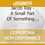 Jacob Ray - A Small Part Of Something Beautiful cd musicale di Jacob Ray