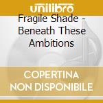 Fragile Shade - Beneath These Ambitions cd